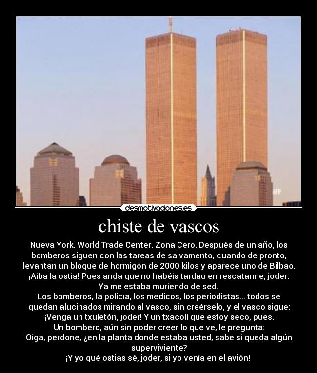 chiste de vascos - Nueva York. World Trade Center. Zona Cero. Después de un año, los
bomberos siguen con las tareas de salvamento, cuando de pronto,
levantan un bloque de hormigón de 2000 kilos y aparece uno de Bilbao.
¡Aiba la ostia! Pues anda que no habéis tardau en rescatarme, joder.
Ya me estaba muriendo de sed.
Los bomberos, la policía, los médicos, los periodistas... todos se
quedan alucinados mirando al vasco, sin creérselo, y el vasco sigue:
¡Venga un txuletón, joder! Y un txacolí que estoy seco, pues.
Un bombero, aún sin poder creer lo que ve, le pregunta:
Oiga, perdone, ¿en la planta donde estaba usted, sabe si queda algún
superviviente?
¡Y yo qué ostias sé, joder, si yo venía en el avión! 