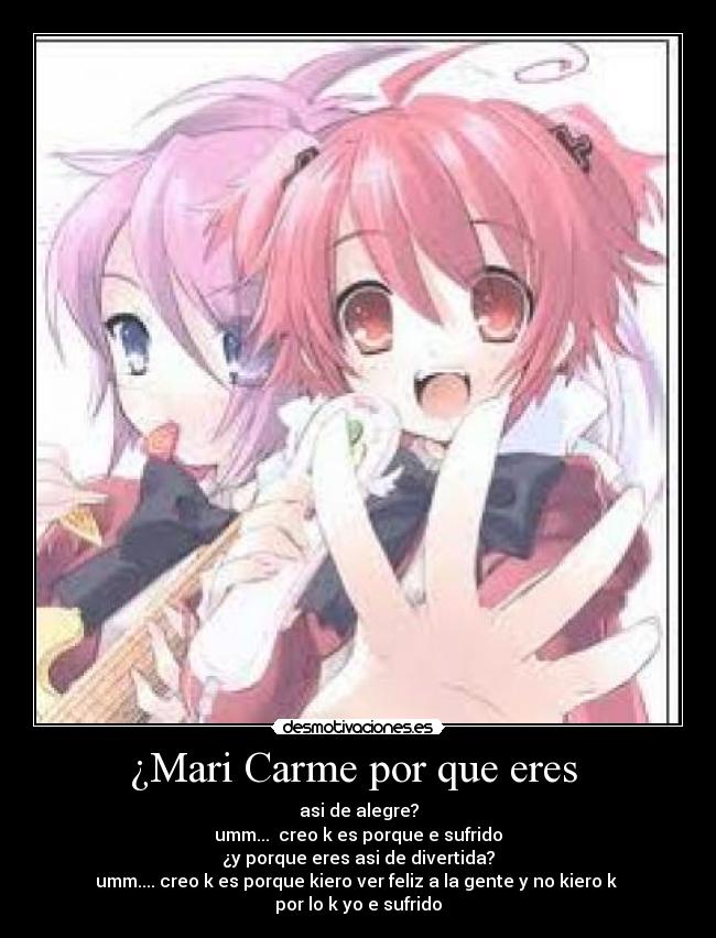 ¿Mari Carme por que eres  - asi de alegre?
umm...  creo k es porque e sufrido
¿y porque eres asi de divertida?
umm.... creo k es porque kiero ver feliz a la gente y no kiero k 
por lo k yo e sufrido