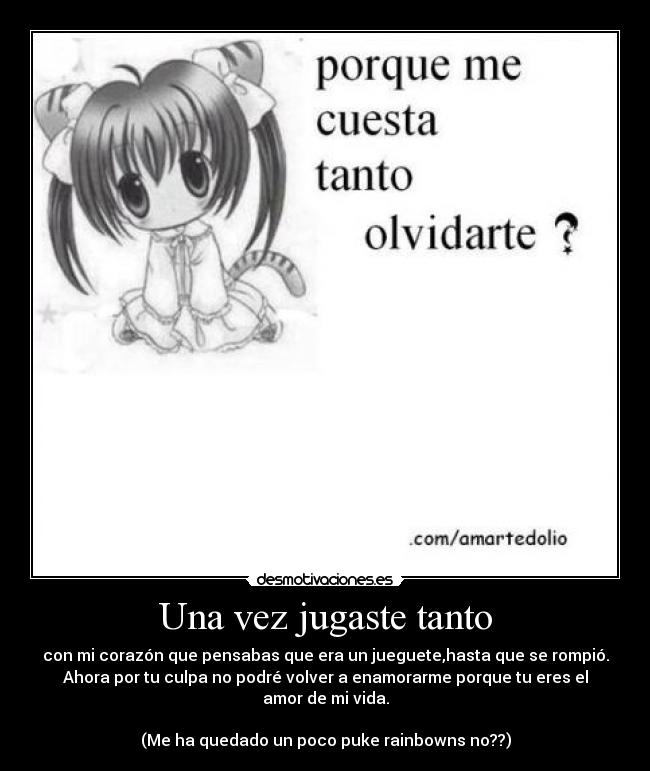 Una vez jugaste tanto - con mi corazón que pensabas que era un jueguete,hasta que se rompió.
Ahora por tu culpa no podré volver a enamorarme porque tu eres el amor de mi vida.
(Me ha quedado un poco puke rainbowns no??)
