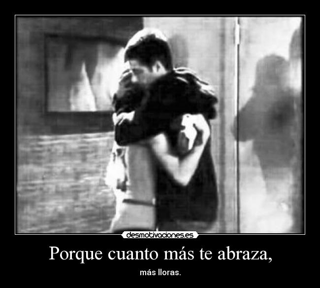 Porque cuanto más te abraza, - más lloras.