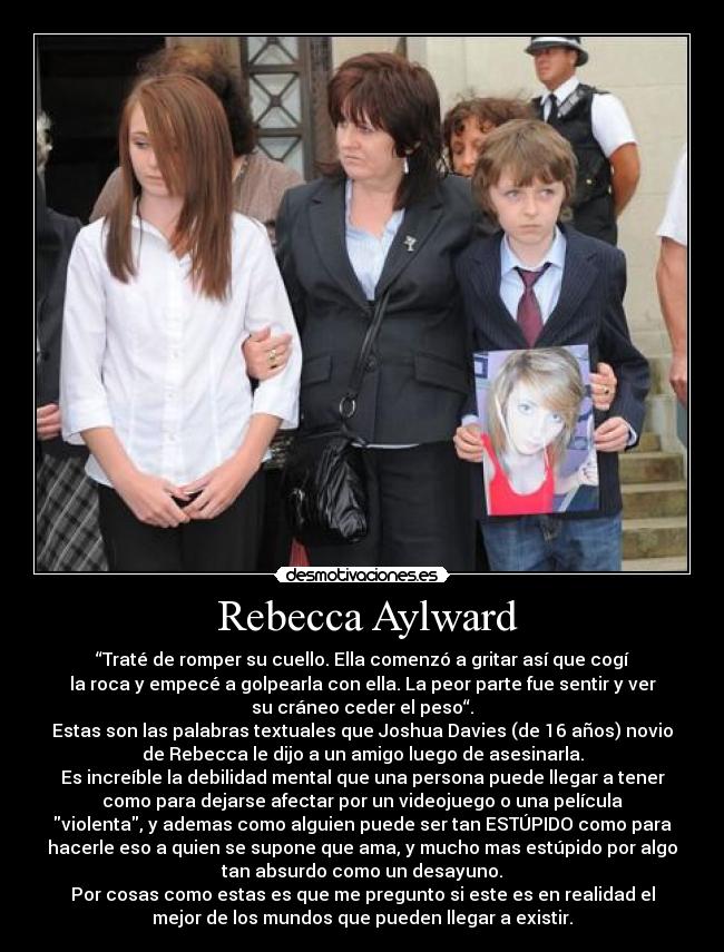 Rebecca Aylward - “Traté de romper su cuello. Ella comenzó a gritar así que cogí
la roca y empecé a golpearla con ella. La peor parte fue sentir y ver
su cráneo ceder el peso“.
Estas son las palabras textuales que Joshua Davies (de 16 años) novio
de Rebecca le dijo a un amigo luego de asesinarla.
Es increíble la debilidad mental que una persona puede llegar a tener
como para dejarse afectar por un videojuego o una película
violenta, y ademas como alguien puede ser tan ESTÚPIDO como para
hacerle eso a quien se supone que ama, y mucho mas estúpido por algo
tan absurdo como un desayuno.
Por cosas como estas es que me pregunto si este es en realidad el
mejor de los mundos que pueden llegar a existir.