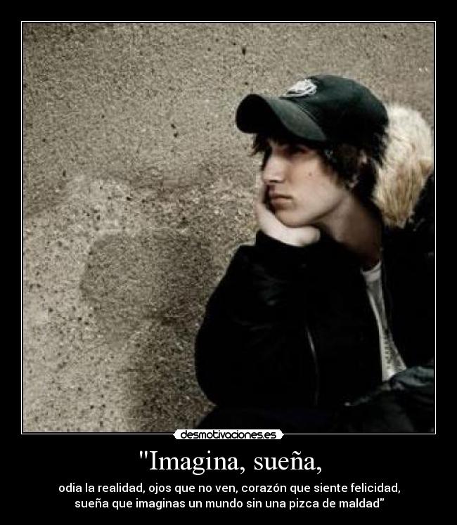 Imagina, sueña, - odia la realidad, ojos que no ven, corazón que siente felicidad,
sueña que imaginas un mundo sin una pizca de maldad