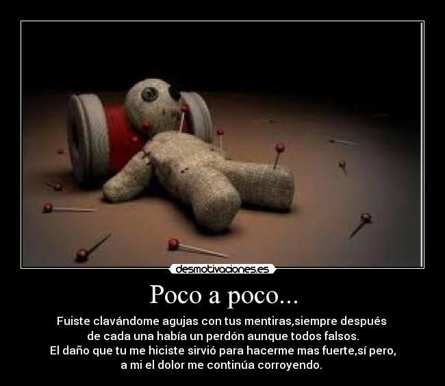 Poco a poco... - Fuiste clavándome agujas con tus mentiras,siempre después 
de cada una había un perdón aunque todos falsos.
El daño que tu me hiciste sirvió para hacerme mas fuerte,sí pero,
a mi el dolor me continúa corroyendo. 