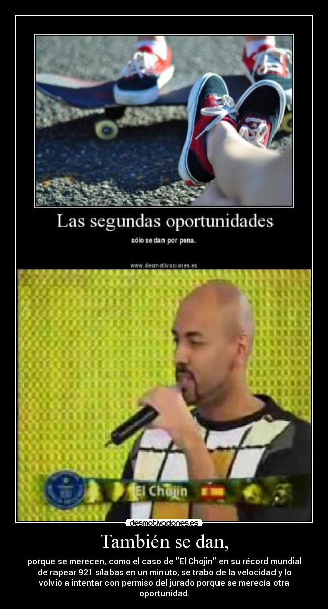 También se dan, - porque se merecen, como el caso de El Chojin en su récord mundial
de rapear 921 sílabas en un minuto, se trabo de la velocidad y lo
volvió a intentar con permiso del jurado porque se merecía otra
oportunidad.