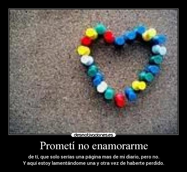 Prometí no enamorarme - de tí, que solo serías una página mas de mi diario, pero no.
Y aquí estoy lamentándome una y otra vez de haberte perdido.