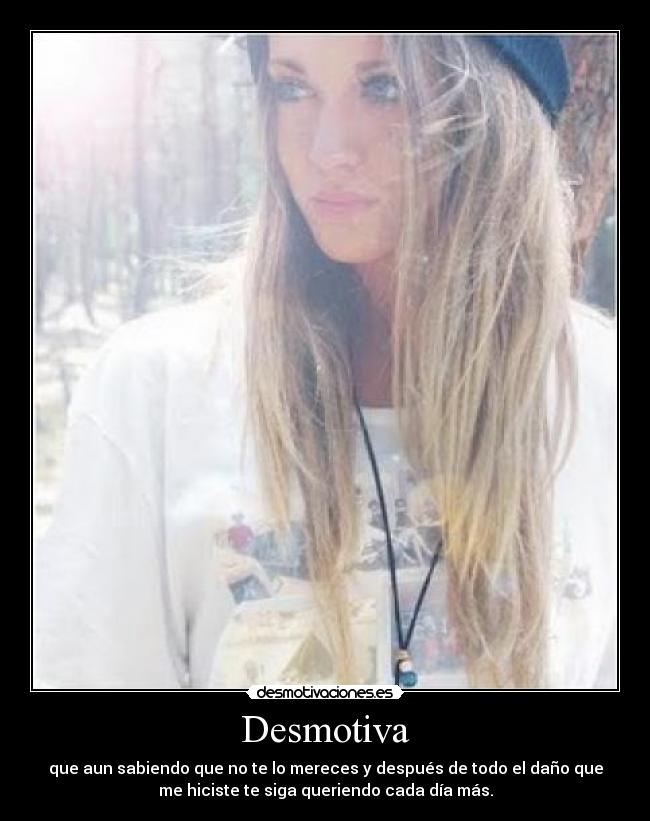 Desmotiva - que aun sabiendo que no te lo mereces y después de todo el daño que
me hiciste te siga queriendo cada día más.