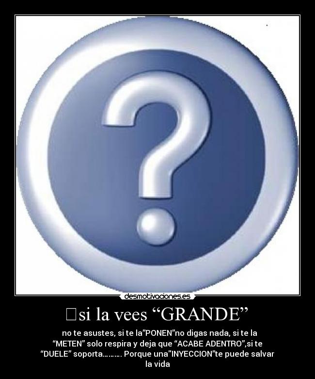 	si la vees “GRANDE”  - 	 no te asustes, si te la”PONEN”no digas nada, si te la
“METEN” solo respira y deja que “ACABE ADENTRO”,si te
“DUELE” soporta………. Porque unaINYECCION”te puede salvar
la vida