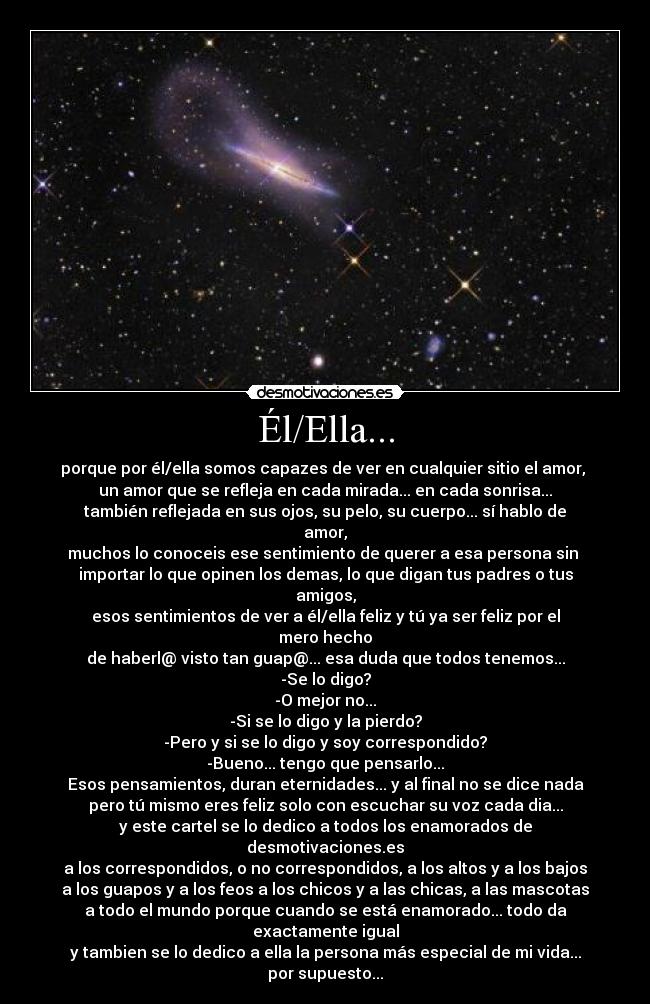 Él/Ella... - porque por él/ella somos capazes de ver en cualquier sitio el amor,
un amor que se refleja en cada mirada... en cada sonrisa...
también reflejada en sus ojos, su pelo, su cuerpo... sí hablo de amor,
muchos lo conoceis ese sentimiento de querer a esa persona sin
importar lo que opinen los demas, lo que digan tus padres o tus amigos,
esos sentimientos de ver a él/ella feliz y tú ya ser feliz por el mero hecho
de haberl@ visto tan guap@... esa duda que todos tenemos...
-Se lo digo?
-O mejor no...
-Si se lo digo y la pierdo?
-Pero y si se lo digo y soy correspondido?
-Bueno... tengo que pensarlo...
Esos pensamientos, duran eternidades... y al final no se dice nada
pero tú mismo eres feliz solo con escuchar su voz cada dia...
y este cartel se lo dedico a todos los enamorados de desmotivaciones.es
a los correspondidos, o no correspondidos, a los altos y a los bajos
a los guapos y a los feos a los chicos y a las chicas, a las mascotas
a todo el mundo porque cuando se está enamorado... todo da exactamente igual
y tambien se lo dedico a ella la persona más especial de mi vida... por supuesto...