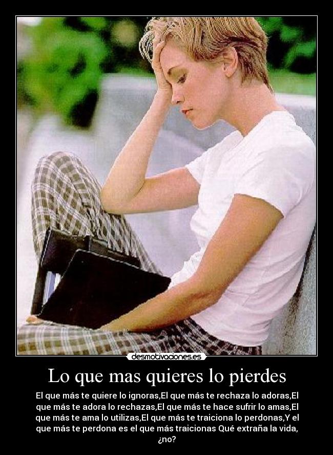 Lo que mas quieres lo pierdes - El que más te quiere lo ignoras,El que más te rechaza lo adoras,El
que más te adora lo rechazas,El que más te hace sufrir lo amas,El
que más te ama lo utilizas,El que más te traiciona lo perdonas,Y el
que más te perdona es el que más traicionas Qué extraña la vida,
¿no?
