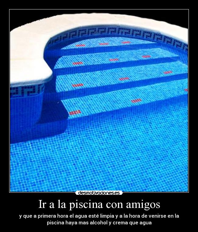 Ir a la piscina con amigos - y que a primera hora el agua esté limpia y a la hora de venirse en la
piscina haya mas alcohol y crema que agua