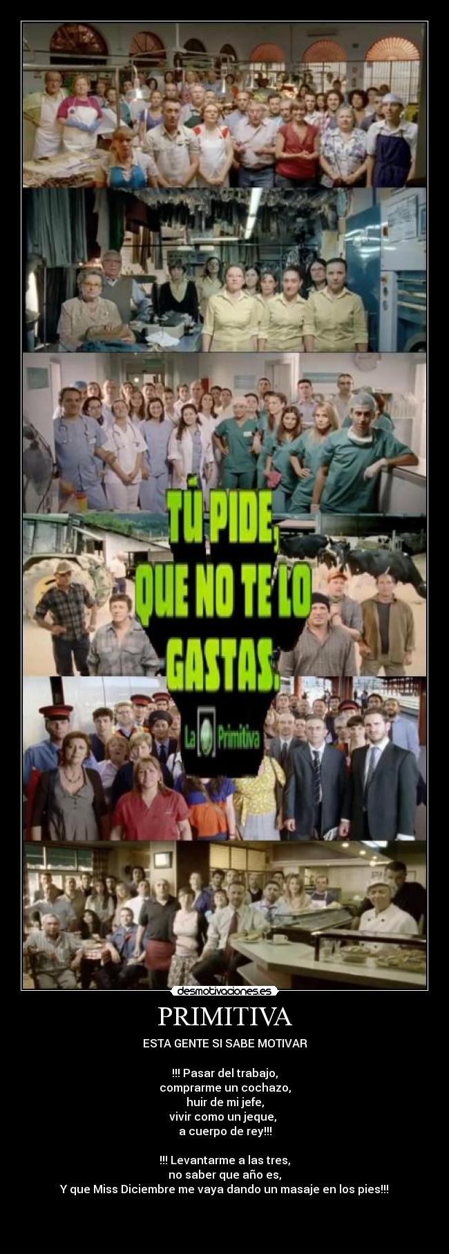 PRIMITIVA - ESTA GENTE SI SABE MOTIVAR
!!! Pasar del trabajo,
comprarme un cochazo,
huir de mi jefe,
vivir como un jeque,
a cuerpo de rey!!!
!!! Levantarme a las tres,
no saber que año es,
Y que Miss Diciembre me vaya dando un masaje en los pies!!!