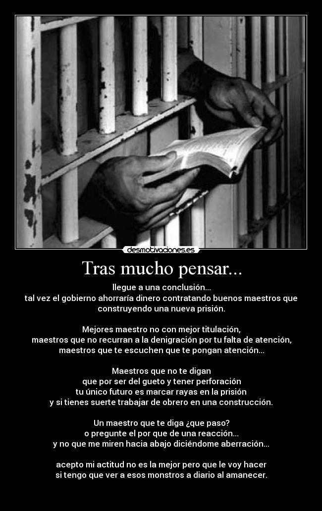 Tras mucho pensar... - llegue a una conclusión...
tal vez el gobierno ahorraría dinero contratando buenos maestros que
construyendo una nueva prisión.

Mejores maestro no con mejor titulación,
maestros que no recurran a la denigración por tu falta de atención,
maestros que te escuchen que te pongan atención...

Maestros que no te digan
que por ser del gueto y tener perforación
tu único futuro es marcar rayas en la prisión
y si tienes suerte trabajar de obrero en una construcción.

Un maestro que te diga ¿que paso?
o pregunte el por que de una reacción...
y no que me miren hacia abajo diciéndome aberración...

acepto mi actitud no es la mejor pero que le voy hacer
si tengo que ver a esos monstros a diario al amanecer.

