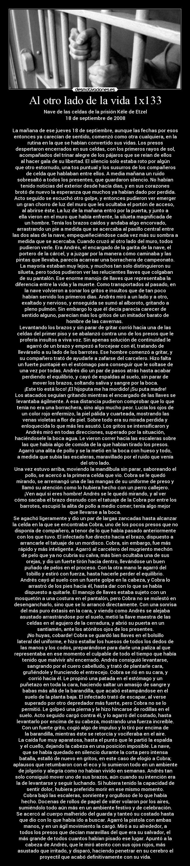 Al otro lado de la vida 1x133 - Nave de las celdas de la prisión Kéle de Etzel
18 de septiembre de 2008

La mañana de ese jueves 18 de septiembre, aunque las fechas por esos
entonces ya carecían de sentido, comenzó como otra cualquiera, en la
rutina en la que se habían convertido sus vidas. Los presos
despertaron encerrados en sus celdas, con los primeros rayos de sol,
acompañados del trinar alegre de los pájaros que se reían de ellos
al hacer gala de su libertad. El silencio solo estaba roto por algún
que otro estornudo, una tos puntual y los susurros de los compañeros
de celda que hablaban entre ellos. A media mañana un ruido
sobresaltó a todos los presentes, que guardaron silencio. No habían
tenido noticias del exterior desde hacía días, y en sus corazones
brotó de nuevo la esperanza que muchos ya habían dado por perdida.
Acto seguido se escuchó otro golpe, y entonces pudieron ver emerger
un gran chorro de luz del muro que les ocultaba el portón de acceso,
al abrirse éste. La luz de la mañana entró por la puerta, y junto a
ella vieron en el muro que había enfrente, la silueta magnificada de
un hombre. Tenía los brazos caídos y andaba algo encorvado,
arrastrando un pie a medida que se acercaba al pasillo central entre
las dos alas de la nave, empequeñeciéndose cada vez más su sombra a
medida que se acercaba. Cuando cruzó al otro lado del muro, todos
pudieron verle. Era Andrés, el encargado de la garita de la nave, el
portero de la cárcel, y a juzgar por la manera cómo caminaba y las
pintas que llevaba, parecía acarrear una borrachera de campeonato.
La mayoría estaban muy lejos, y muchos tan solo distinguieron su
silueta, pero todos pudieron ver las relucientes llaves que colgaban
de su pantalón. Ese enorme manojo de llaves que representaba la
diferencia entre la vida y la muerte. Como transportados al pasado, en
la nave volvieron a sonar los gritos e insultos que de tan poco
habían servido los primeros días. Andrés miró a un lado y a otro,
exaltado y nervioso, y enseguida se sumó al alboroto, gritando a
pleno pulmón. Sin embargo lo que él decía parecía carecer de
sentido alguno, parecían más los gritos de un imitador barato de
hombre de las cavernas. 
Levantando los brazos y sin parar de gritar corrió hacia una de las
celdas del primer piso y se abalanzó contra uno de los presos que le
profería insultos a viva voz. Sin apenas solución de continuidad le
agarró de un brazo y empezó a forcejear con él, tratando de
llevárselo a su lado de los barrotes. Ese hombre comenzó a gritar, y
su compañero trató de ayudarle a zafarse del carcelero. Hizo falta
un fuerte puntapié en el estómago para conseguir que le soltase de
una vez por todas. Andrés dio un par de pasos atrás hasta acabar
perdiendo el equilibrio, y cayó de espaldas al suelo, sin parar de
mover los brazos, soltando saliva y sangre por la boca.
¡Este tío está loco! ¡El hijoputa me ha mordido! ¡Su puta madre!
Los atacados seguían gritando mientras el encargado de las llaves se
levantaba ágilmente. A esa distancia pudieron comprobar que lo que
tenía no era una borrachera, sino algo mucho peor. Lucía los ojos de
un color rojo enfermizo, la piel pálida y cuarteada, mostrando las
venas violetas a flor de piel. Sobre todo era su mirada perdida y
enloquecida lo que más les asustó. Los gritos se intensificaron y
Andrés miró en todas direcciones, superado por la situación,
haciéndosele la boca agua. Le vieron correr hacia las escaleras sobre
las que había algo de comida de la que habían tirado los presos.
Agarró una alita de pollo y se la metió en la boca con hueso y todo,
a medida que subía las escaleras, maravillado por el ruido que venía
del otro lado.
Una vez estuvo arriba, moviendo la mandíbula sin parar, saboreando el
pollo, se acercó a la primera celda que vio. Cobra se le quedó
mirando, se arremangó una de las mangas de su uniforme de preso y
llamó su atención como lo hubiera hecho con un perro callejero.
¡Ven aquí si eres hombre! Andrés se le quedó mirando, y al ver
cómo sacaba el brazo desnudo con el tatuaje de la Cobra por entre los
barrotes, escupió la alita de pollo a medio comer; tenía algo mejor
que llevarse a la boca.
Se agachó ligeramente y dio un par de largas zancadas hasta alcanzar
la celda en la que se encontraba Cobra, uno de los pocos presos que no
disponía de compañero, a tenor de lo que había pasado anteriormente
con los que tuvo. El infectado fue directo hacia el brazo, dispuesto a
arrancarle el tatuaje de un mordisco. Cobra, sin embargo, fue más
rápido y más inteligente. Agarró al carcelero del mugriento mechón
de pelo que ya no cubría su calva, más bien ocultaba una de sus
orejas, y dio un fuerte tirón hacia dentro, llevándose un buen
puñado de pelos en el proceso. Con la otra mano le agarró del
tobillo y estiró con fuerza, hasta hacerle perder el equilibrio.
Andrés cayó al suelo con un fuerte golpe en la cabeza, y Cobra lo
arrastró de los pies hacia él, hasta dar con lo que se había
dispuesto a quitarle. El manojo de llaves estaba sujeto con un
mosquetón a una costura en el pantalón, pero Cobra no se molestó en
desengancharlo, sino que se lo arrancó directamente. Con una sonrisa
del más puro éxtasis en la cara, y viendo como Andrés se alejaba
asustado arrastrándose por el suelo, metió la llave maestra de las
celdas en el agujero de la cerradura, y abrió su puerta en un
santiamén, ante los atónitos ojos de los presentes.
¡No huyas, cobarde! Cobra se guardó las llaves en el bolsillo
lateral del uniforme, e hizo estallar los huesos de todos los dedos de
las manos y los codos, preparándose para darle una paliza al que
representaba en ese momento el culpable de todo el tiempo que había
tenido que malvivir ahí encerrado. Andrés consiguió levantarse,
sangrando por el cuero cabelludo, y trató de plantarle cara,
gruñéndole y frunciendo el entrecejo. Cobra se rió en su cara, y
corrió hacia él. Le propinó una patada en el estómago y un
puñetazo en toda la cara, haciendo saltar un amasijo de sangre y
babas más allá de la barandilla, que acabó estampándose en el
suelo de la planta baja. El infectado trató de escapar, al verse
superado por otro depredador más fuerte, pero Cobra no se lo
permitió. Le golpeó una pierna y le hizo hincarse de rodillas en el
suelo. Acto seguido cargó contra él, y lo agarró del costado, hasta
levantarlo por encima de su cabeza, mostrando una fuerza increíble.
Con un fuerte grito, cogió algo de impulso y lo tiró por encima de
la barandilla, mientras éste se retorcía y vociferaba en el aire.
La caída fue muy aparatosa, hasta el punto que le partió la espalda
y el cuello, dejando la cabeza en una posición imposible. La nave,
que se había quedado en silencio durante la corta pero intensa
batalla, estalló de nuevo en gritos, en este caso de elogio a Cobra;
aplausos que retumbaron con el eco y lo sumieron todo en un ambiente
de jolgorio y alegría como no habían vivido en semanas. Andrés tan
solo consiguió mover uno de sus brazos, aún cuando su intención era
la de levantarse y seguir luchando. Si hubiera tenido la capacidad de
sentir dolor, hubiera preferido morir en ese mismo momento.
Cobra bajó las escaleras, sonriente y orgulloso de lo que había
hecho. Docenas de rollos de papel de váter volaron por los aires,
sumiéndolo todo aún más en un ambiente festivo y de celebración.
Se acercó al cuerpo malherido del guarda y tanteó su costado hasta
que dio con lo que había ido a buscar. Agarró la pistola con ambas
manos, y en un ágil movimiento la cargó. Miró a su alrededor, a
todos los presos que decían maravillas del que era su salvador, el
más grande de todos cuantos habían pisado ese lugar. Apuntó a la
cabeza de Andrés, que le miró atento con sus ojos rojos, más
asustado que irritado, y disparó, haciendo penetrar en su cerebro el
proyectil que acabó definitivamente con su vida.