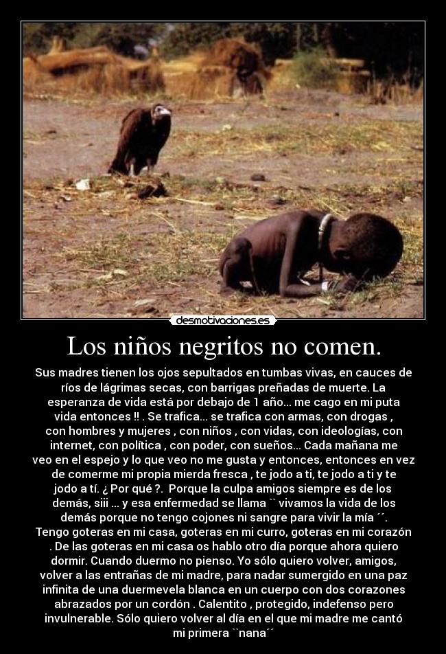 Los niños negritos no comen. - Sus madres tienen los ojos sepultados en tumbas vivas, en cauces de
ríos de lágrimas secas, con barrigas preñadas de muerte. La
esperanza de vida está por debajo de 1 año... me cago en mi puta
vida entonces !! . Se trafica... se trafica con armas, con drogas ,
con hombres y mujeres , con niños , con vidas, con ideologías, con
internet, con política , con poder, con sueños... Cada mañana me
veo en el espejo y lo que veo no me gusta y entonces, entonces en vez
de comerme mi propia mierda fresca , te jodo a ti, te jodo a ti y te
jodo a tí. ¿ Por qué ?.  Porque la culpa amigos siempre es de los
demás, siii ... y esa enfermedad se llama `` vivamos la vida de los
demás porque no tengo cojones ni sangre para vivir la mía ´´.
Tengo goteras en mi casa, goteras en mi curro, goteras en mi corazón
. De las goteras en mi casa os hablo otro día porque ahora quiero
dormir. Cuando duermo no pienso. Yo sólo quiero volver, amigos,
volver a las entrañas de mi madre, para nadar sumergido en una paz
infinita de una duermevela blanca en un cuerpo con dos corazones
abrazados por un cordón . Calentito , protegido, indefenso pero
invulnerable. Sólo quiero volver al día en el que mi madre me cantó
mi primera ``nana´´