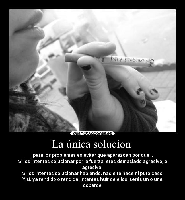 La única solucion - para los problemas es evitar que aparezcan por que...
Si los intentas solucionar por la fuerza, eres demasiado agresivo, o agresiva.
Si los intentas solucionar hablando, nadie te hace ni puto caso.
Y si, ya rendido o rendida, intentas huir de ellos, serás un o una cobarde.