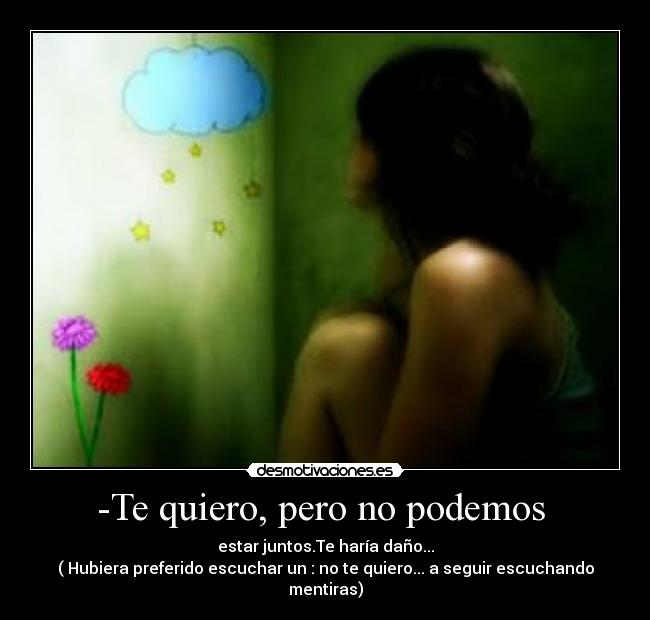 -Te quiero, pero no podemos  - estar juntos.Te haría daño...
( Hubiera preferido escuchar un : no te quiero... a seguir escuchando mentiras)