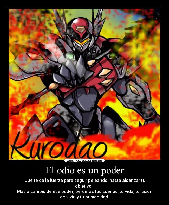 El odio es un poder - Que te da la fuerza para seguir peleando, hasta alcanzar tu
objetivo...
Mas a cambio de ese poder, perderás tus sueños, tu vida, tu razón
de vivir, y tu humanidad 