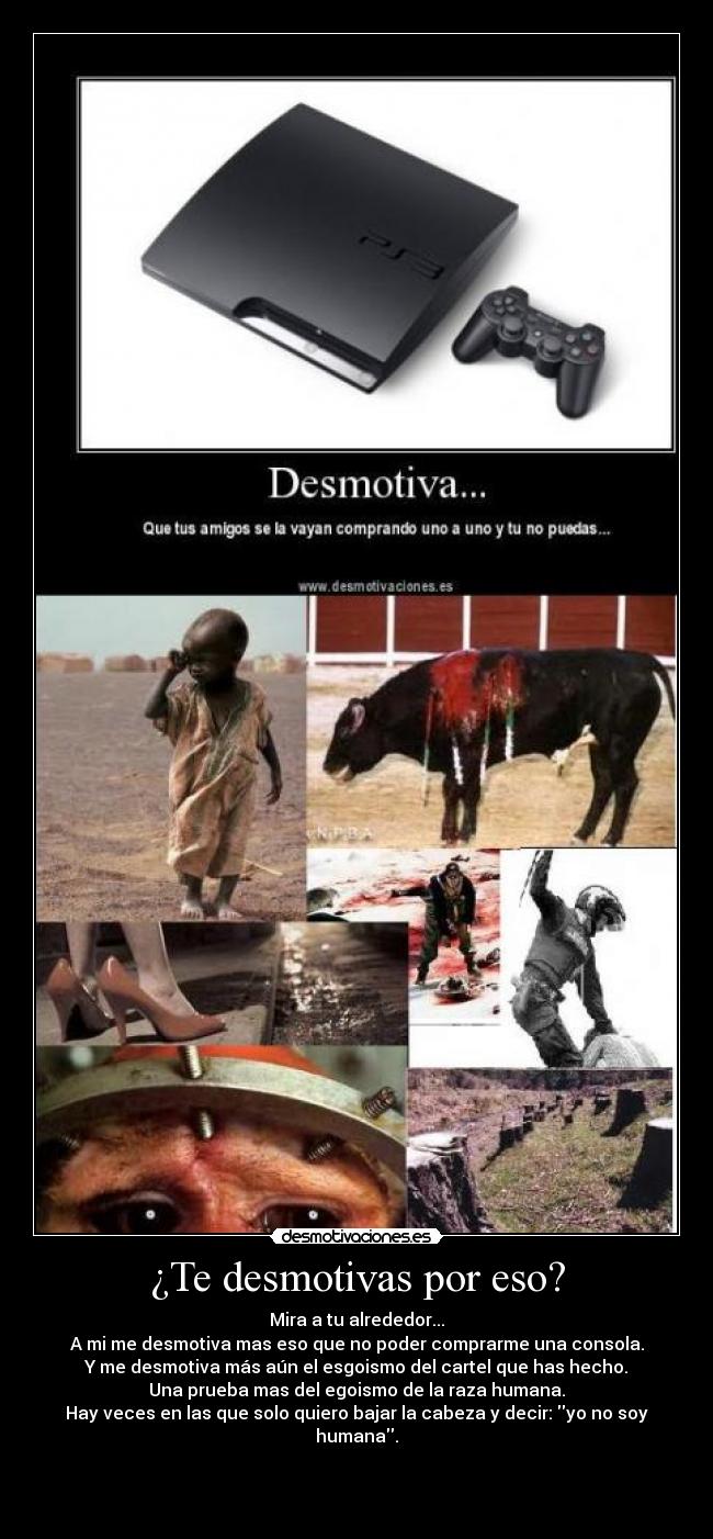 ¿Te desmotivas por eso? - Mira a tu alrededor...
A mi me desmotiva mas eso que no poder comprarme una consola.
Y me desmotiva más aún el esgoismo del cartel que has hecho.
Una prueba mas del egoismo de la raza humana.
Hay veces en las que solo quiero bajar la cabeza y decir: yo no soy humana.