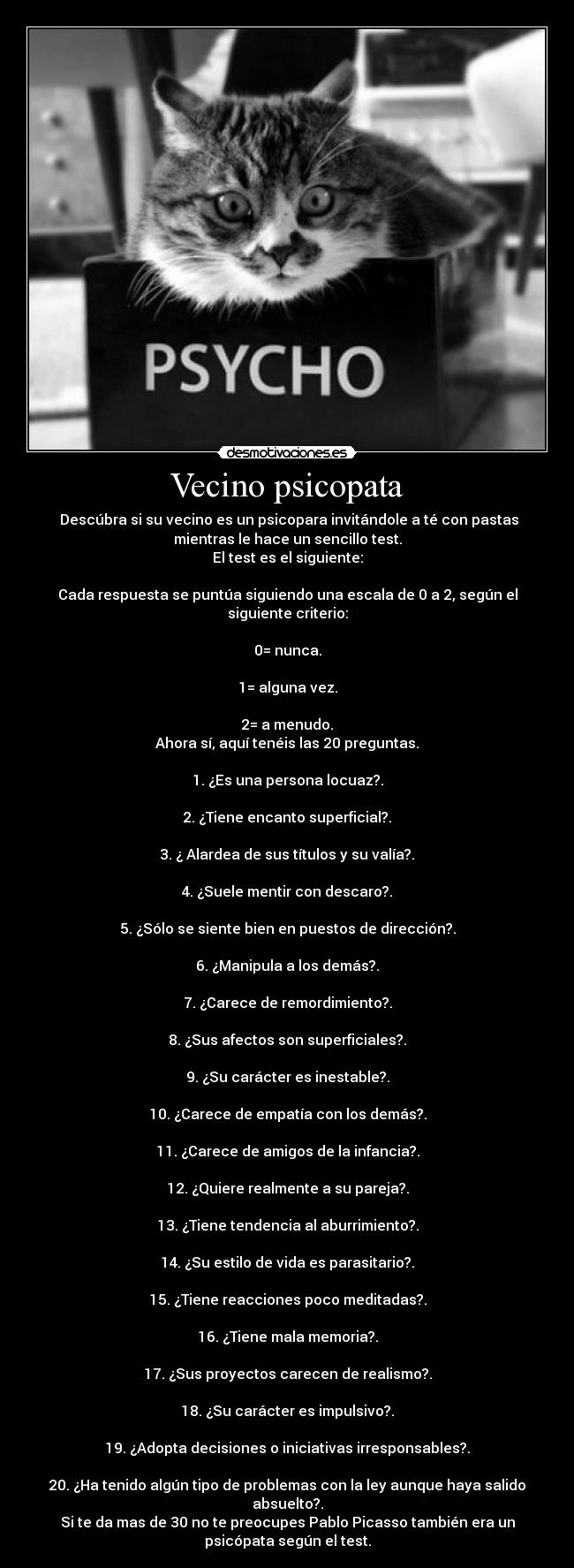 Vecino psicopata -  Descúbra si su vecino es un psicopara invitándole a té con pastas
mientras le hace un sencillo test.
El test es el siguiente:

Cada respuesta se puntúa siguiendo una escala de 0 a 2, según el
siguiente criterio:

0= nunca.

1= alguna vez.

2= a menudo.
Ahora sí, aquí tenéis las 20 preguntas.

1. ¿Es una persona locuaz?.

2. ¿Tiene encanto superficial?.

3. ¿ Alardea de sus títulos y su valía?.

4. ¿Suele mentir con descaro?.

5. ¿Sólo se siente bien en puestos de dirección?.

6. ¿Manipula a los demás?.

7. ¿Carece de remordimiento?.

8. ¿Sus afectos son superficiales?.

9. ¿Su carácter es inestable?.

10. ¿Carece de empatía con los demás?.

11. ¿Carece de amigos de la infancia?.

12. ¿Quiere realmente a su pareja?.

13. ¿Tiene tendencia al aburrimiento?.

14. ¿Su estilo de vida es parasitario?.

15. ¿Tiene reacciones poco meditadas?.

16. ¿Tiene mala memoria?.

17. ¿Sus proyectos carecen de realismo?.

18. ¿Su carácter es impulsivo?.

19. ¿Adopta decisiones o iniciativas irresponsables?.

20. ¿Ha tenido algún tipo de problemas con la ley aunque haya salido
absuelto?.
Si te da mas de 30 no te preocupes Pablo Picasso también era un
psicópata según el test.