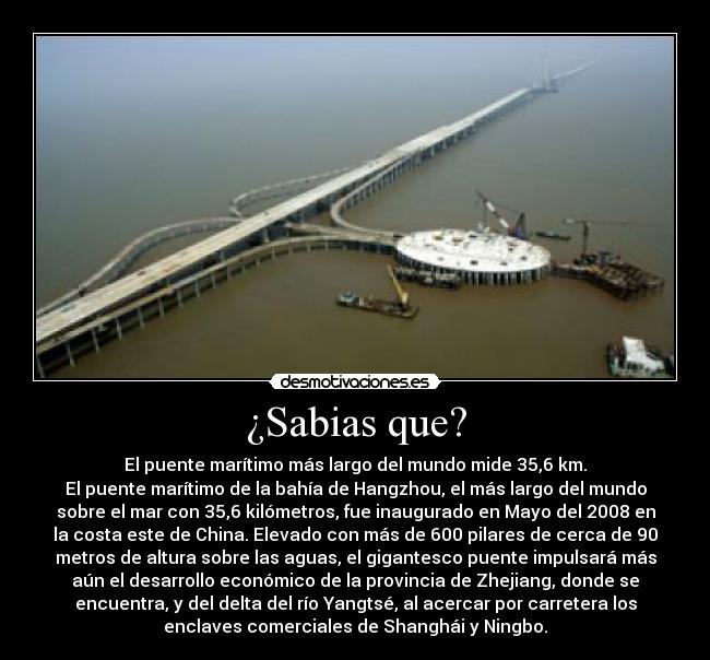 ¿Sabias que? - El puente marítimo más largo del mundo mide 35,6 km.
El puente marítimo de la bahía de Hangzhou, el más largo del mundo
sobre el mar con 35,6 kilómetros, fue inaugurado en Mayo del 2008 en
la costa este de China. Elevado con más de 600 pilares de cerca de 90
metros de altura sobre las aguas, el gigantesco puente impulsará más
aún el desarrollo económico de la provincia de Zhejiang, donde se
encuentra, y del delta del río Yangtsé, al acercar por carretera los
enclaves comerciales de Shanghái y Ningbo.