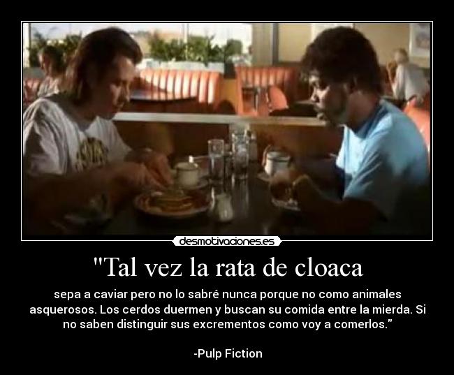 Tal vez la rata de cloaca - sepa a caviar pero no lo sabré nunca porque no como animales
asquerosos. Los cerdos duermen y buscan su comida entre la mierda. Si
no saben distinguir sus excrementos como voy a comerlos.
-Pulp Fiction