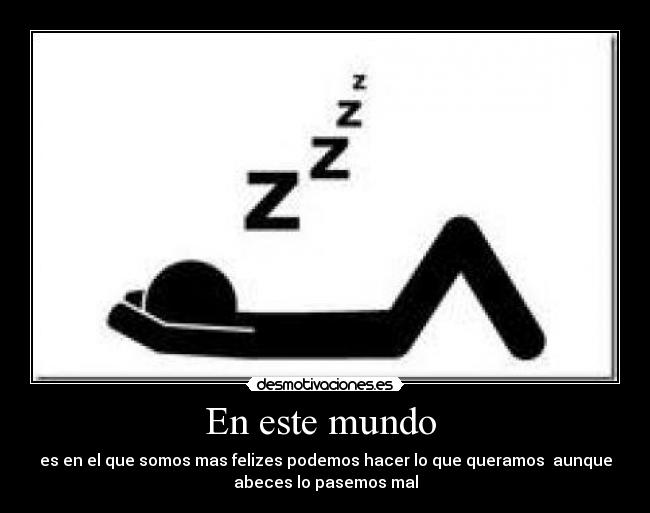 En este mundo - es en el que somos mas felizes podemos hacer lo que queramos aunque
abeces lo pasemos mal