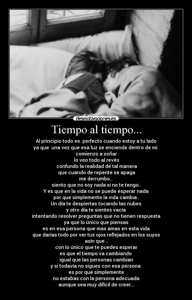 Tiempo al tiempo... - Al principio todo es perfecto cuando estoy a tu lado
ya que una vez que esa luz se enciende dentro de mi
comienzo a soñar
lo veo todo al revés
confundo la realidad de tal manera
que cuando de repente se apaga
me derrumbo..
siento que no soy nada si no te tengo..
Y es que en la vida no se puede esperar nada
por que simplemente la vida cambia..
Un día te despiertas tocando las nubes
y otro día te sientes vacía
intentando resolver preguntas que no tienen respuesta
ya que lo único que piensas
es en esa persona que mas amas en esta vida
que darías todo por ver tus ojos reflejados en los suyos
asín que ..
con lo único que te puedes esperar
es que el tiempo va cambiando
igual que las personas cambian
y si todavía no sigues con esa persona
es por que simplemente
no estabas con la persona adecuada
aunque sea muy difícil de creer...