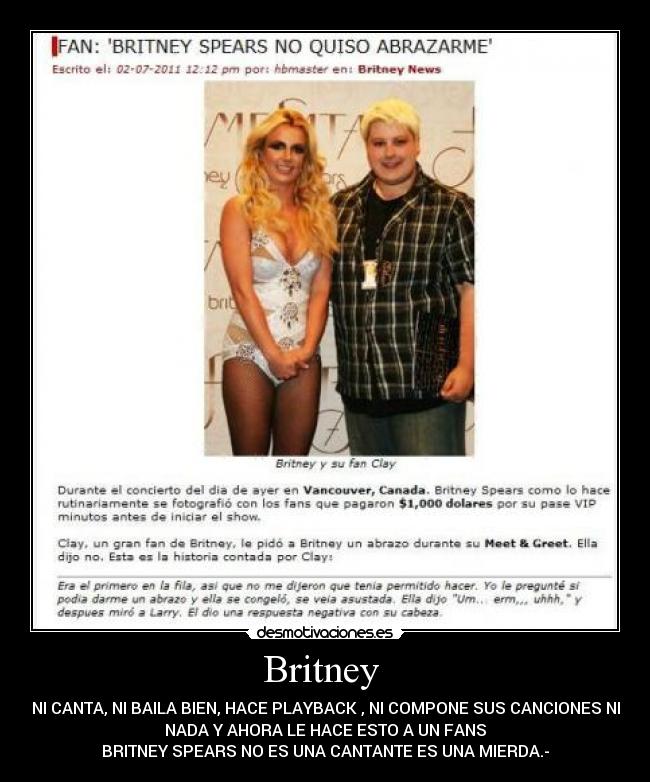 Britney - NI CANTA, NI BAILA BIEN, HACE PLAYBACK , NI COMPONE SUS CANCIONES NI
NADA Y AHORA LE HACE ESTO A UN FANS
BRITNEY SPEARS NO ES UNA CANTANTE ES UNA MIERDA.-