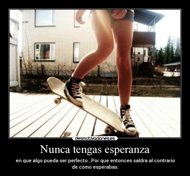 Nunca tengas esperanza - en que algo pueda ser perfecto...Por que entonces saldra al contrario
de como esperabas.