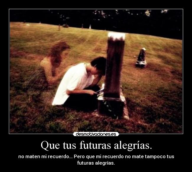 Que tus futuras alegrías. - no maten mi recuerdo... Pero que mi recuerdo no mate tampoco tus futuras alegrías.