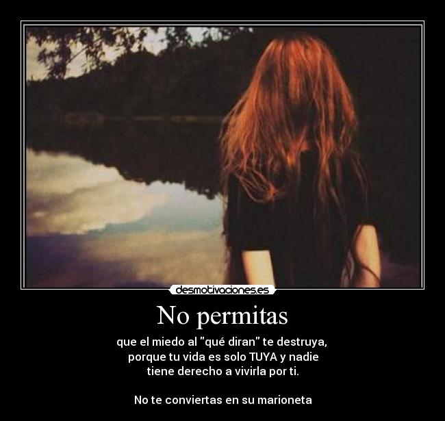 No permitas - que el miedo al qué diran te destruya, 
porque tu vida es solo TUYA y nadie
tiene derecho a vivirla por ti.

No te conviertas en su marioneta