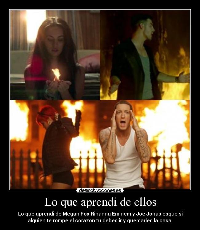 Lo que aprendi de ellos - Lo que aprendi de Megan Fox Rihanna Eminem y Joe Jonas esque si
alguien te rompe el corazon tu debes ir y quemarles la casa 