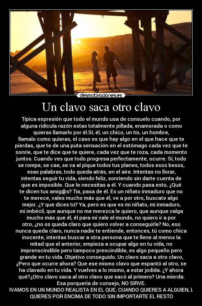 Un clavo saca otro clavo - Típica expresión que todo el mundo usa de consuelo cuando, por
alguna ridícula razón estas totalmente pillada, enamorada o como
quieras llamarlo por él.Sí, él, un chico, un tío, un hombre,
llamalo como quieras, el caso es que hay algo en el que hace que te
pierdas, que te de una puta sensación en el estómago cada vez que te
sonrie, que te dice que te quiere, cada vez que te roza, cada momento
juntos. Cuando ves que todo progresa perfectamente, ocurre. Sí, todo
se rompe, se cae, se va al pique todos tus planes, todos esos besos,
esas palabras, todo queda atrás, en el aire. Intentas no llorar,
intentas seguir tu vida, siendo feliz, sonriendo sin darte cuenta de
que es imposible. Que le necesitas a él. Y cuando pasa esto, ¿Qué
te dicen tus amig@s? Tía, pasa de él. Es un niñato inmaduro que no
te merece, vales mucho más que él, ve a por otro, buscate algo
mejor. ¿Y que dices tú? Ya, pero es que es mi niñato, mi inmaduro,
mi imbécil, que aunque no me merezca le quiero, que aunque valga
mucho más que él, él para mi vale el mundo, no quiero ir a por
otro, ¿no os queda claro que quiero volver a conseguirle? No, eso
nunca queda claro, nunca nadie te entiende, entonces, tú como chica
inocente, intentas buscar a otra persona que te llene al menos la
mitad que el anterior, empieza a ocupar algo en tu vida, no
imprenscindible pero tampoco prescindible, es algo pequeño pero
grande en tu vida. Objetivo conseguido. Un clavo saca a otro clavo,
¿Pero que ocurre ahora? Que ese mismo clavo que espantó al otro, se
ha clavado en tu vida. Y vuelves a lo mismo, a estar jodida. ¿Y ahora
qué?¿Otro clavo saca al otro clavo que sacó al primero? Una mierda.
Esa porqueria de consejo, NO SIRVE.
VIVAMOS EN UN MUNDO REALISTA EN EL QUE, CUANDO QUIERES A ALGUIEN, LE
QUIERES POR ENCIMA DE TODO SIN IMPORTARTE EL RESTO