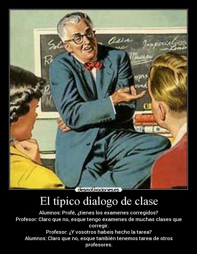 El típico dialogo de clase - Alumnos: Profé, ¿tienes los examenes corregidos?
Profesor: Claro que no, esque tengo examenes de muchas clases que corregir.
Profesor: ¿Y vosotros habeis hecho la tarea?
Alumnos: Claro que no, esque también tenemos tarea de otros profesores.