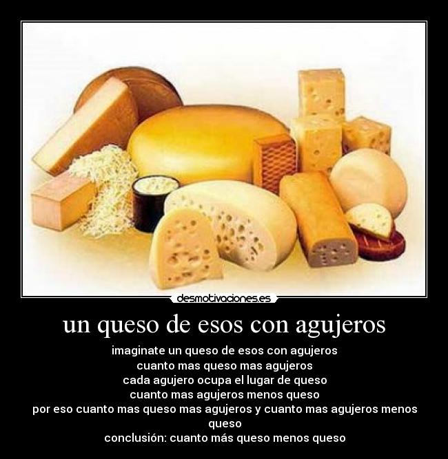 un queso de esos con agujeros - imaginate un queso de esos con agujeros
cuanto mas queso mas agujeros
cada agujero ocupa el lugar de queso
cuanto mas agujeros menos queso
por eso cuanto mas queso mas agujeros y cuanto mas agujeros menos queso
conclusión: cuanto más queso menos queso
