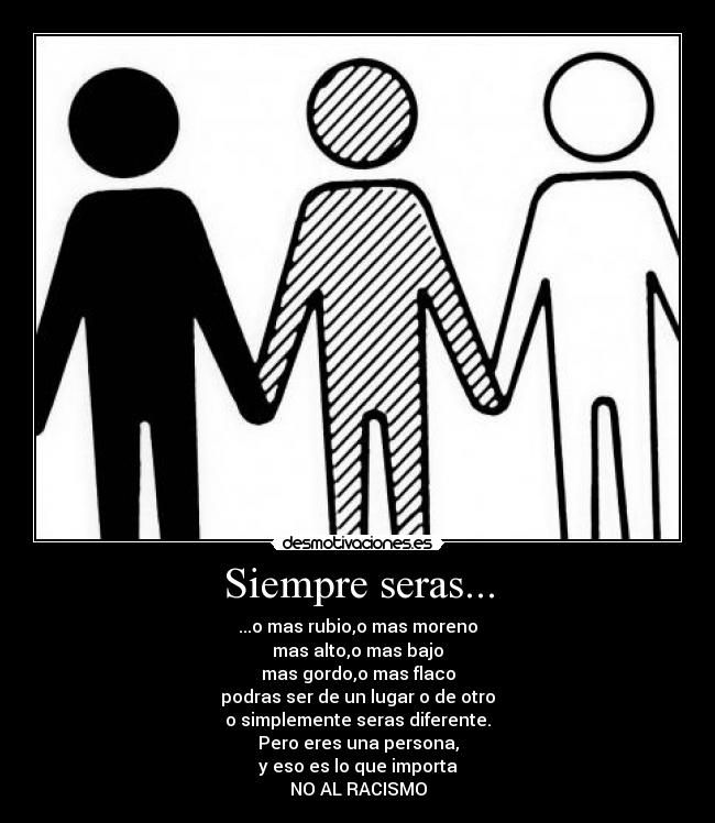 Siempre seras... - ...o mas rubio,o mas moreno
mas alto,o mas bajo
mas gordo,o mas flaco
podras ser de un lugar o de otro
o simplemente seras diferente.
Pero eres una persona,
y eso es lo que importa
NO AL RACISMO