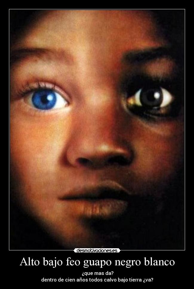 Alto bajo feo guapo negro blanco -  ¿que mas da?
dentro de cien años todos calvo bajo tierra ¿va?