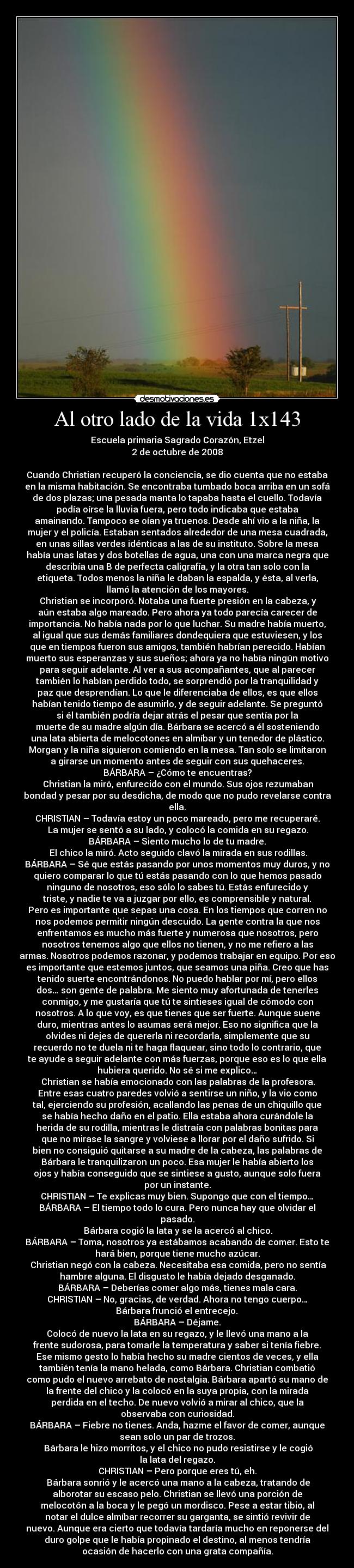 Al otro lado de la vida 1x143 - Escuela primaria Sagrado Corazón, Etzel
2 de octubre de 2008

Cuando Christian recuperó la conciencia, se dio cuenta que no estaba
en la misma habitación. Se encontraba tumbado boca arriba en un sofá
de dos plazas; una pesada manta lo tapaba hasta el cuello. Todavía
podía oírse la lluvia fuera, pero todo indicaba que estaba
amainando. Tampoco se oían ya truenos. Desde ahí vio a la niña, la
mujer y el policía. Estaban sentados alrededor de una mesa cuadrada,
en unas sillas verdes idénticas a las de su instituto. Sobre la mesa
había unas latas y dos botellas de agua, una con una marca negra que
describía una B de perfecta caligrafía, y la otra tan solo con la
etiqueta. Todos menos la niña le daban la espalda, y ésta, al verla,
llamó la atención de los mayores.
	Christian se incorporó. Notaba una fuerte presión en la cabeza, y
aún estaba algo mareado. Pero ahora ya todo parecía carecer de
importancia. No había nada por lo que luchar. Su madre había muerto,
al igual que sus demás familiares dondequiera que estuviesen, y los
que en tiempos fueron sus amigos, también habrían perecido. Habían
muerto sus esperanzas y sus sueños; ahora ya no había ningún motivo
para seguir adelante. Al ver a sus acompañantes, que al parecer
también lo habían perdido todo, se sorprendió por la tranquilidad y
paz que desprendían. Lo que le diferenciaba de ellos, es que ellos
habían tenido tiempo de asumirlo, y de seguir adelante. Se preguntó
si él también podría dejar atrás el pesar que sentía por la
muerte de su madre algún día. Bárbara se acercó a él sosteniendo
una lata abierta de melocotones en almíbar y un tenedor de plástico.
Morgan y la niña siguieron comiendo en la mesa. Tan solo se limitaron
a girarse un momento antes de seguir con sus quehaceres.
BÁRBARA – ¿Cómo te encuentras?
	Christian la miró, enfurecido con el mundo. Sus ojos rezumaban
bondad y pesar por su desdicha, de modo que no pudo revelarse contra
ella.
CHRISTIAN – Todavía estoy un poco mareado, pero me recuperaré.
	La mujer se sentó a su lado, y colocó la comida en su regazo.
BÁRBARA – Siento mucho lo de tu madre.
	El chico la miró. Acto seguido clavó la mirada en sus rodillas.
BÁRBARA – Sé que estás pasando por unos momentos muy duros, y no
quiero comparar lo que tú estás pasando con lo que hemos pasado
ninguno de nosotros, eso sólo lo sabes tú. Estás enfurecido y
triste, y nadie te va a juzgar por ello, es comprensible y natural.
Pero es importante que sepas una cosa. En los tiempos que corren no
nos podemos permitir ningún descuido. La gente contra la que nos
enfrentamos es mucho más fuerte y numerosa que nosotros, pero
nosotros tenemos algo que ellos no tienen, y no me refiero a las
armas. Nosotros podemos razonar, y podemos trabajar en equipo. Por eso
es importante que estemos juntos, que seamos una piña. Creo que has
tenido suerte encontrándonos. No puedo hablar por mí, pero ellos
dos… son gente de palabra. Me siento muy afortunada de tenerles
conmigo, y me gustaría que tú te sintieses igual de cómodo con
nosotros. A lo que voy, es que tienes que ser fuerte. Aunque suene
duro, mientras antes lo asumas será mejor. Eso no significa que la
olvides ni dejes de quererla ni recordarla, simplemente que su
recuerdo no te duela ni te haga flaquear, sino todo lo contrario, que
te ayude a seguir adelante con más fuerzas, porque eso es lo que ella
hubiera querido. No sé si me explico…
	Christian se había emocionado con las palabras de la profesora.
Entre esas cuatro paredes volvió a sentirse un niño, y la vio como
tal, ejerciendo su profesión, acallando las penas de un chiquillo que
se había hecho daño en el patio. Ella estaba ahora curándole la
herida de su rodilla, mientras le distraía con palabras bonitas para
que no mirase la sangre y volviese a llorar por el daño sufrido. Si
bien no consiguió quitarse a su madre de la cabeza, las palabras de
Bárbara le tranquilizaron un poco. Esa mujer le había abierto los
ojos y había conseguido que se sintiese a gusto, aunque solo fuera
por un instante.
CHRISTIAN – Te explicas muy bien. Supongo que con el tiempo…
BÁRBARA – El tiempo todo lo cura. Pero nunca hay que olvidar el
pasado.
	Bárbara cogió la lata y se la acercó al chico.
BÁRBARA – Toma, nosotros ya estábamos acabando de comer. Esto te
hará bien, porque tiene mucho azúcar.
	Christian negó con la cabeza. Necesitaba esa comida, pero no sentía
hambre alguna. El disgusto le había dejado desganado.
BÁRBARA – Deberías comer algo más, tienes mala cara.
CHRISTIAN – No, gracias, de verdad. Ahora no tengo cuerpo…
	Bárbara frunció el entrecejo. 
BÁRBARA – Déjame.
Colocó de nuevo la lata en su regazo, y le llevó una mano a la
frente sudorosa, para tomarle la temperatura y saber si tenía fiebre.
Ese mismo gesto lo había hecho su madre cientos de veces, y ella
también tenía la mano helada, como Bárbara. Christian combatió
como pudo el nuevo arrebato de nostalgia. Bárbara apartó su mano de
la frente del chico y la colocó en la suya propia, con la mirada
perdida en el techo. De nuevo volvió a mirar al chico, que la
observaba con curiosidad.
BÁRBARA – Fiebre no tienes. Anda, hazme el favor de comer, aunque
sean solo un par de trozos.
	Bárbara le hizo morritos, y el chico no pudo resistirse y le cogió
la lata del regazo.
CHRISTIAN – Pero porque eres tú, eh.
	Bárbara sonrió y le acercó una mano a la cabeza, tratando de
alborotar su escaso pelo. Christian se llevó una porción de
melocotón a la boca y le pegó un mordisco. Pese a estar tibio, al
notar el dulce almíbar recorrer su garganta, se sintió revivir de
nuevo. Aunque era cierto que todavía tardaría mucho en reponerse del
duro golpe que le había propinado el destino, al menos tendría
ocasión de hacerlo con una grata compañía.