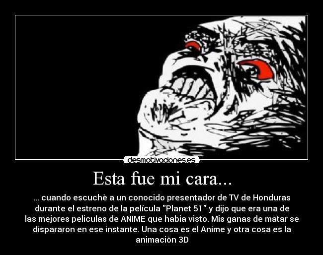 Esta fue mi cara... - ... cuando escuchè a un conocido presentador de TV de Honduras
durante el estreno de la película Planet 51 y dijo que era una de
las mejores peliculas de ANIME que habia visto. Mis ganas de matar se
dispararon en ese instante. Una cosa es el Anime y otra cosa es la
animaciòn 3D