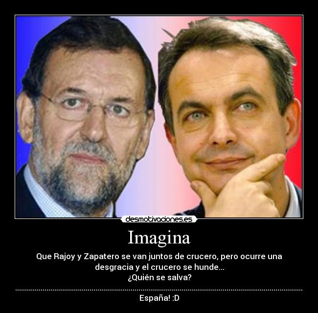Imagina - Que Rajoy y Zapatero se van juntos de crucero, pero ocurre una
desgracia y el crucero se hunde...
¿Quién se salva?
..............................................................................................................................................................................................................................................................................................
España! :D