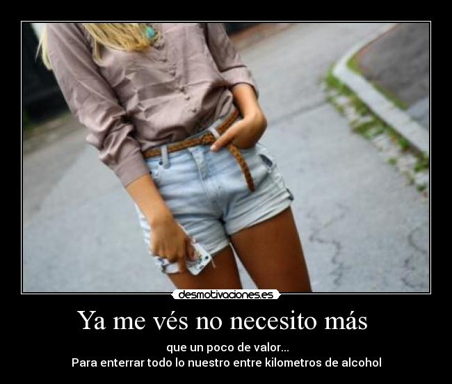 Ya me vés no necesito más - que un poco de valor...
Para enterrar todo lo nuestro entre kilometros de alcohol