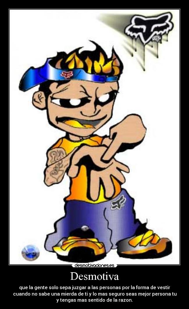 Desmotiva - que la gente solo sepa juzgar a las personas por la forma de vestir
cuando no sabe una mierda de ti y lo mas seguro seas mejor persona tu
y tengas mas sentido de la razon.