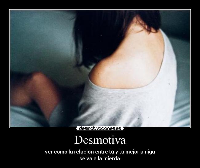 Desmotiva - ver como la relación entre tú y tu mejor amiga
se va a la mierda.