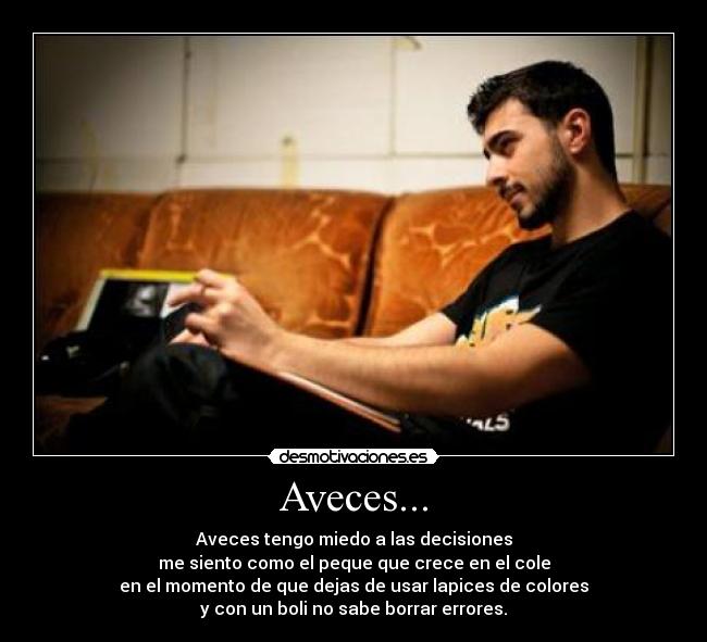 Aveces... - Aveces tengo miedo a las decisiones
me siento como el peque que crece en el cole
en el momento de que dejas de usar lapices de colores
y con un boli no sabe borrar errores.