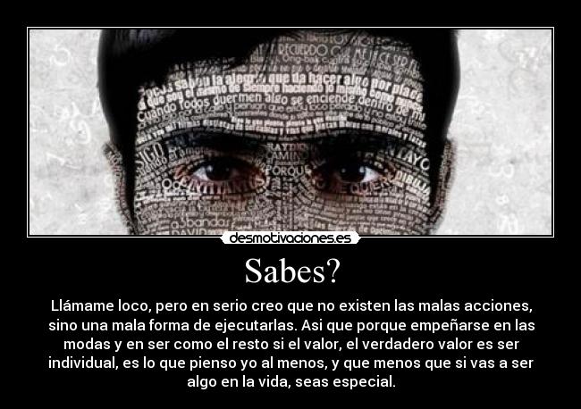 Sabes? - Llámame loco, pero en serio creo que no existen las malas acciones,
sino una mala forma de ejecutarlas. Asi que porque empeñarse en las
modas y en ser como el﻿ resto si el valor, el verdadero valor es ser
individual, es lo que pienso yo al menos, y que menos que si vas a ser
algo en la vida, seas especial.