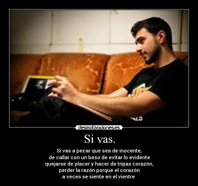 Si vas. - Si vas a pecar que sea de inocente,
de callar con un beso de evitar lo evidente
quejarse de placer y hacer de tripas corazón,
perder la razón porque el corazón
a veces se siente en el vientre 