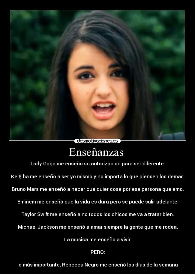 Enseñanzas  - Lady Gaga me enseñó su autorización para ser diferente.

Ke $ ha me enseñó a ser yo mismo y no importa lo que piensen los demás.

Bruno Mars me enseñó a hacer cualquier cosa por esa persona que amo.

Eminem me enseñó que la vida es dura pero se puede salir﻿ adelante.

Taylor Swift me enseñó a no todos los chicos me va a tratar bien.

Michael Jackson me enseñó a amar siempre la gente que me rodea.

La música me enseñó a vivir.

PERO:

lo más importante, Rebecca Negro me enseñó los días de la semana