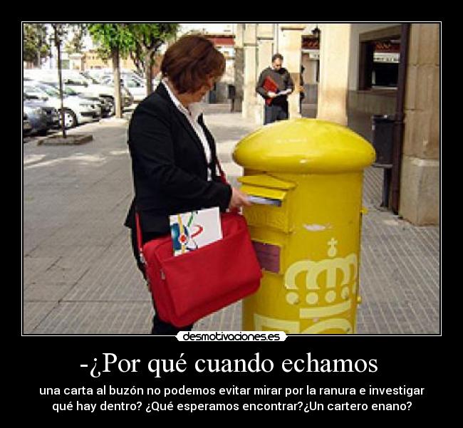 -¿Por qué cuando echamos  - una carta al buzón no podemos evitar mirar por la ranura e investigar
qué hay dentro? ¿Qué esperamos encontrar?¿Un cartero enano?