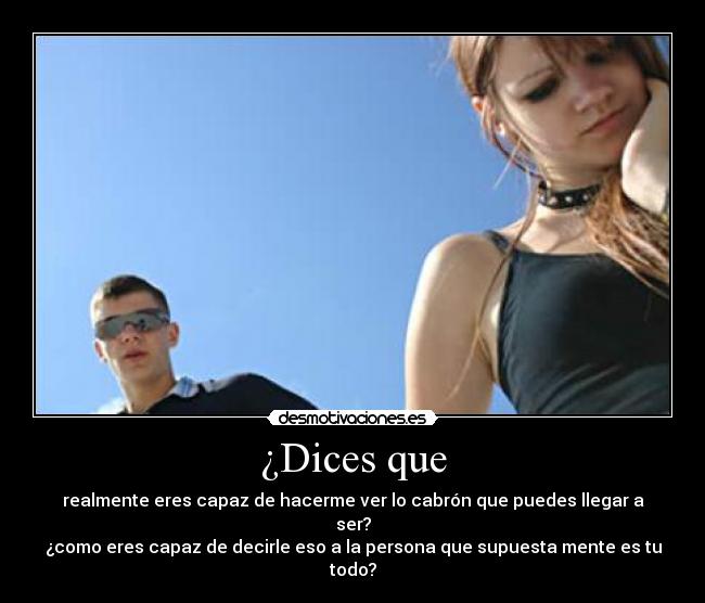 ¿Dices que - realmente eres capaz de hacerme ver lo cabrón que puedes llegar a ser?
¿como eres capaz de decirle eso a la persona que supuesta mente es tu todo?