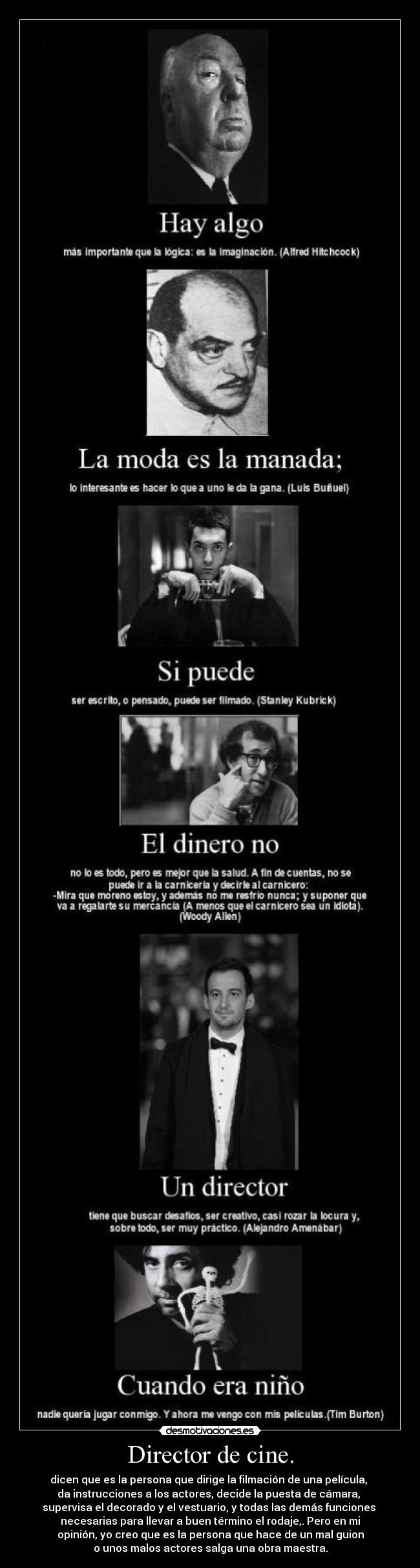 Director de cine. - dicen que es la persona que dirige la filmación de una película, 
da instrucciones a los actores, decide la puesta de cámara, 
supervisa el decorado y el vestuario, y todas las demás funciones 
necesarias para llevar a buen término el rodaje,. Pero en mi
opinión, yo creo que es la persona que hace de un mal guion
o unos malos actores salga una obra maestra.